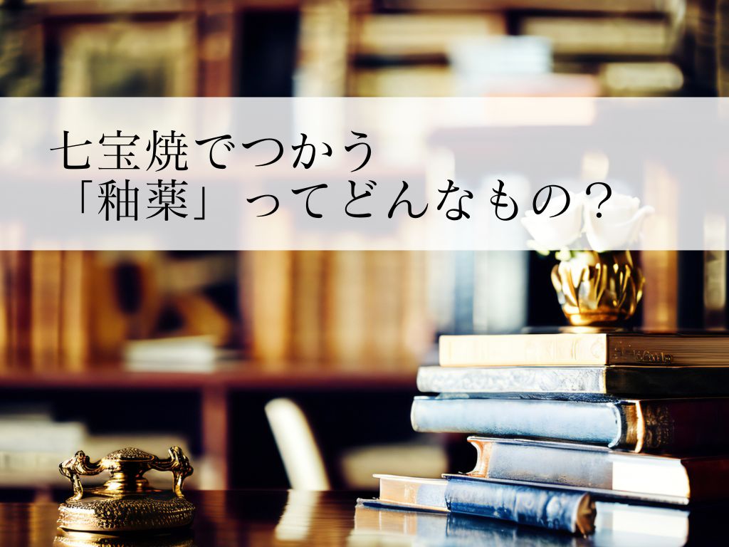 七宝焼の「釉薬」ってどんなもの？